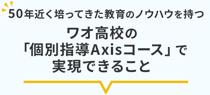 50年近く培ってきた教育のノウハウを持つワオ高校の「個別指導Axisコース」で実現できること
