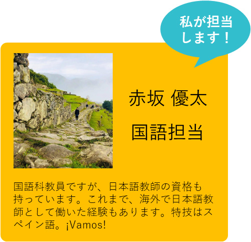 私が担当します！　赤坂 優太　国語担当　国語科教員ですが、日本語教師の資格も持っています。これまで、海外で日本語教師として働いた経験もあります。特技はスペイン語。¡Vamos!