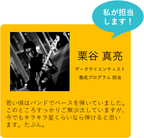 私が担当します！　栗谷 真亮　データサイエンティスト養成プログラム担当　若い頃はバンドでベースを弾いていました。このところすっかりご無沙汰していますが、今でもキラキラ星くらいなら弾けると思います。たぶん。