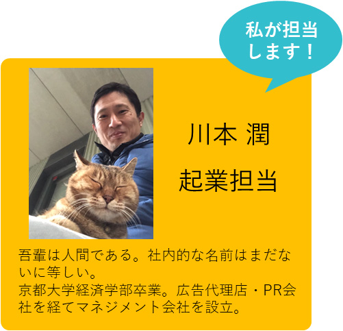 私が担当します！　川本 潤　起業担当　吾輩は人間である。社内的な名前はまだないに等しい。京都大学経済学部卒業。広告代理店・PR会社を経てマネジメント会社を設立。