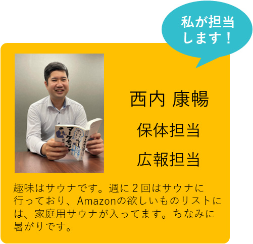 私が担当します！ 西内 康暢 保体担当 広報担当 趣味はサウナです。週に２回はサウナに行っており、Amazonの欲しいものリストには、家庭用サウナが入ってます。ちなみに暑がりです。