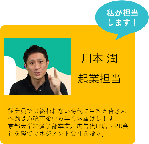 私が担当します！ 川本 潤 起業担当 従業員では終われない時代に生きる皆さんへ働き方改革をいち早くお届けします。京都大学経済学部卒業。広告代理店・PR会社を経てマネジメント会社を設立。