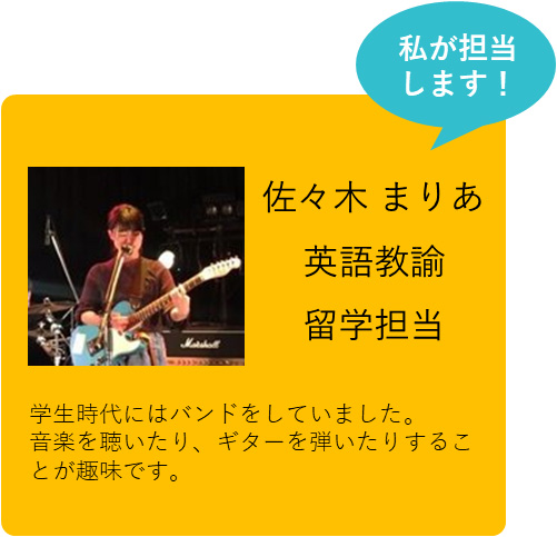 私が担当します！ 佐々木 まりあ 英語教諭 留学担当 学生時代にはバンドをしていました。音楽を聴いたり、ギターを弾いたりすることが趣味です。