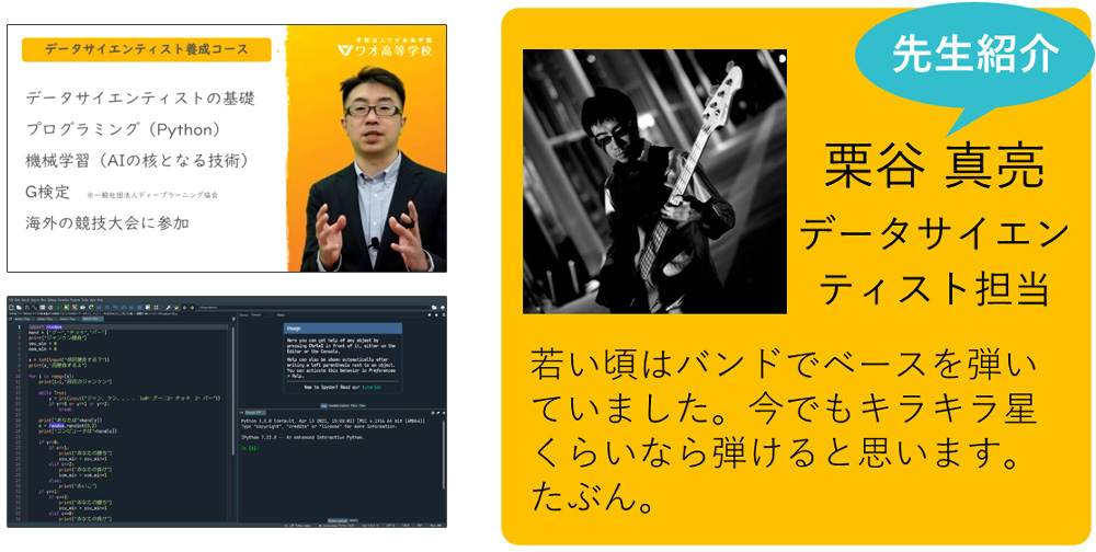 私が担当します！ 栗谷 真亮 データサイエンティスト養成プログラム担当 若い頃はバンドでベースを弾いていました。このところすっかりご無沙汰していますが、今でもキラキラ星くらいなら弾けると思います。たぶん。