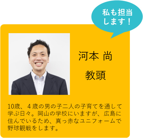 私も担当します！ 河本 尚教頭 10歳、4歳の男の子二人の子育てを通して学ぶ日々。岡山の学校にいますが、広島に住んでいるため、真っ赤なユニフォームで野球観戦をします。