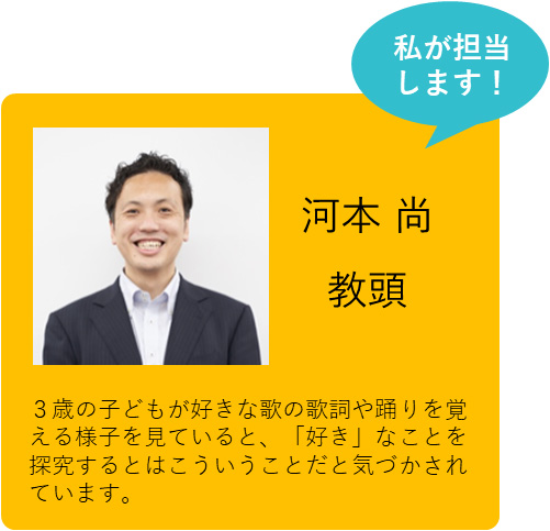 私が担当します！ 河本 尚 教頭 ３歳の子どもが好きな歌の歌詞や踊りを覚える様子を見ていると、「好き」なことを探究するとはこういうことだと気づかされています。