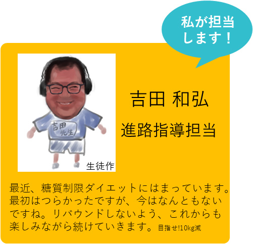 私が担当します！ 吉田 和弘 進路指導担当 最近、糖質制限ダイエットにはまっています。最初はつらかったですが、今はなんともないですね。リバウンドしないよう、これからも楽しみながら続けていきます。 目指せ!10kg減