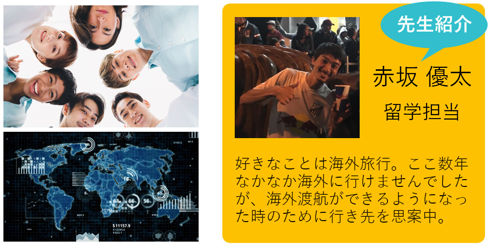 私が担当します！ 赤坂 優太 留学担当 好きなことは海外旅行。ここ数年はなかなか海外に行けませんでしたが、これから海外渡航ができるようになったときのためにどこに行こうかと思案中。