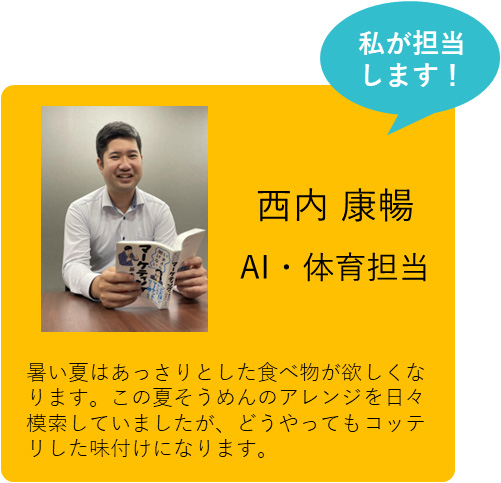 私が担当します！ 西内 康暢 AI・体育担当 暑い夏はあっさりとした食べ物が欲しくなります。この夏そうめんのアレンジを日々模索していましたが、どうやってもコッテリした味付けになります。