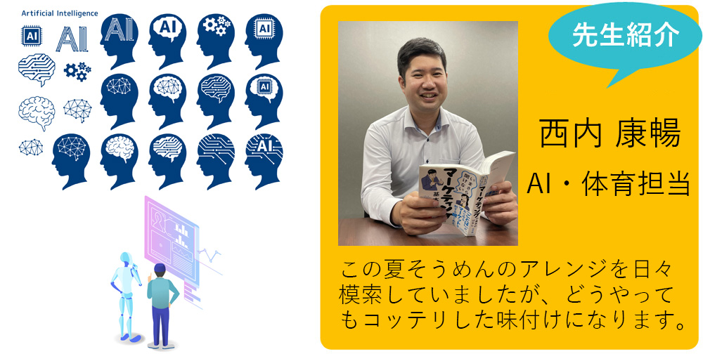 私が担当します！ 西内 康暢 AI・体育担当 暑い夏はあっさりとした食べ物が欲しくなります。この夏そうめんのアレンジを日々模索していましたが、どうやってもコッテリした味付けになります。