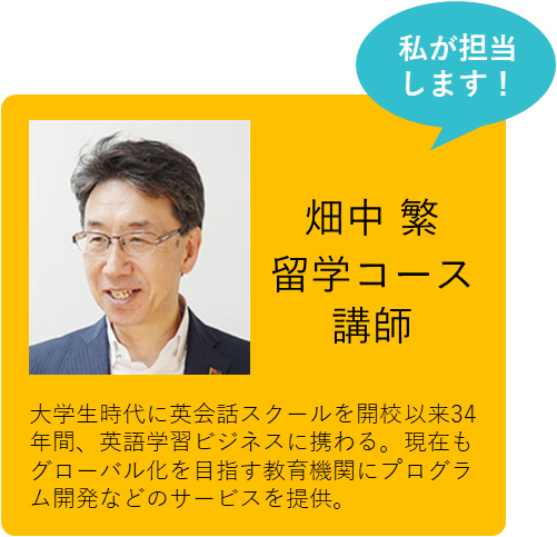 私が担当します！ 畑中 繁 留学コース講師 大学生時代に英会話スクールを開校以来34年間、英語学習ビジネスに携わる。現在もグローバル化を目指す教育機関にプログラム開発などのサービスを提供。