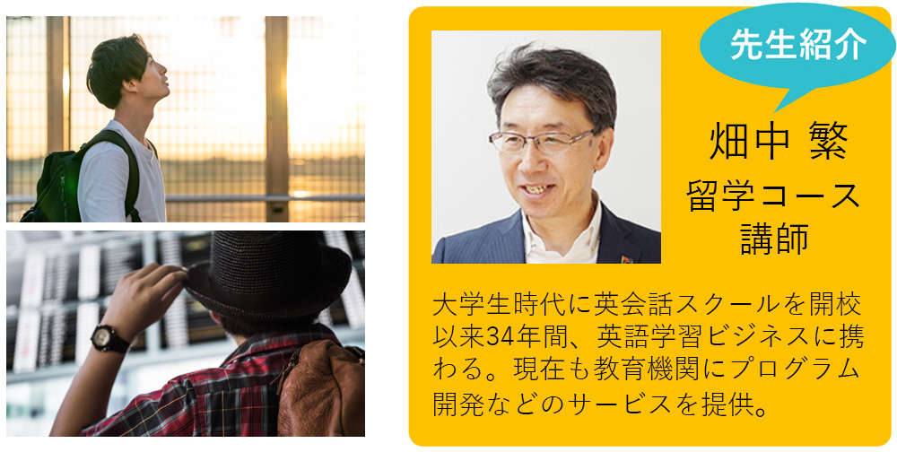 私が担当します！ 畑中 繁 留学コース講師 大学生時代に英会話スクールを開校以来34年間、英語学習ビジネスに携わる。現在もグローバル化を目指す教育機関にプログラム開発などのサービスを提供。