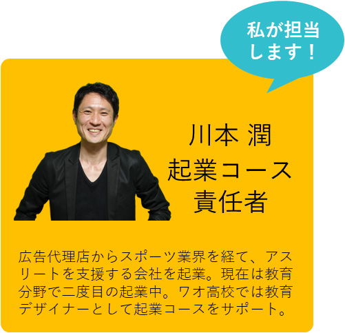 私も担当します！ 川本 潤 起業コース責任者 広告代理店からスポーツ業界を経て、アスリートを支援する会社を起業。現在は教育分野で二度目の起業中。ワオ高校では教育デザイナーとして起業コースをサポート。