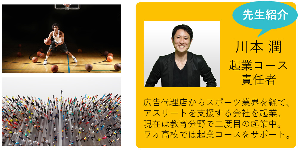 私も担当します！ 川本 潤 起業コース責任者 広告代理店からスポーツ業界を経て、アスリートを支援する会社を起業。現在は教育分野で二度目の起業中。ワオ高校では教育デザイナーとして起業コースをサポート。