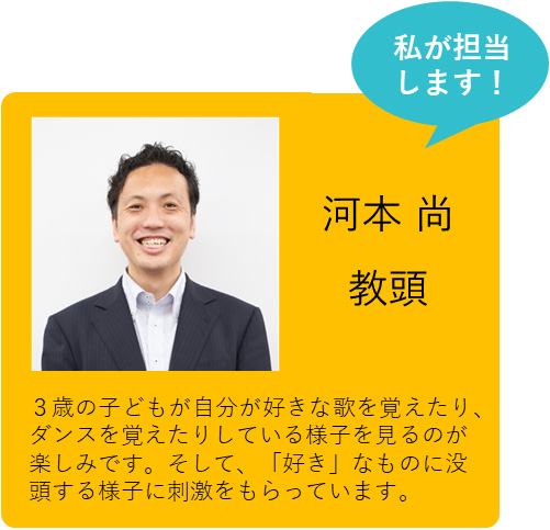 私が担当します！ 河本 尚 教頭 ３歳の子どもが好きな歌の歌詞や踊りを覚える様子を見ていると、「好き」なことを探究するとはこういうことだと気づかされています。