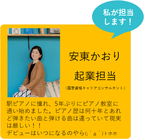 私が担当します！ 安東かおり 起業担当（国家資格キャリアコンサルタント） 駅ピアノに憧れ、5年ぶりにピアノ教室に通い始めました。ピアノ歴は何十年とあれど弾きたい曲と弾ける曲は違っていて現実は厳しい！！デビューはいつになるのやら(;´д｀)トホホ