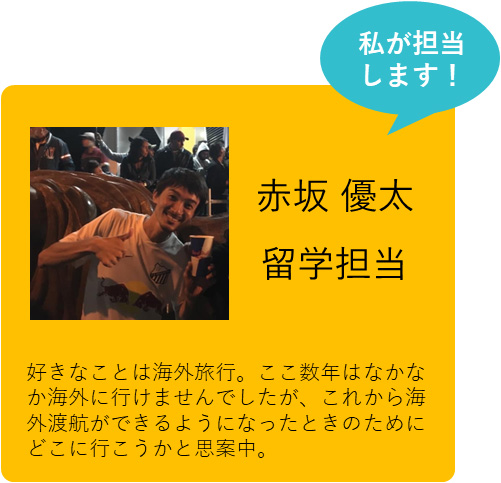 私が担当します！ 赤坂 優太 留学担当 好きなことは海外旅行。ここ数年はなかなか海外に行けませんでしたが、これから海外渡航ができるようになったときのためにどこに行こうかと思案中。