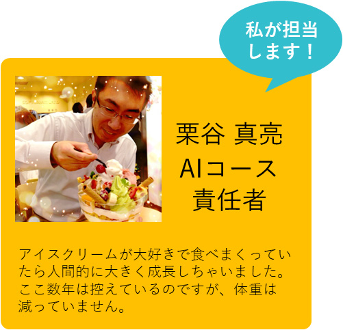 私も担当します！ 栗谷 真亮 AIコース責任者 アイスクリームが大好きで食べまくっていたら人間的に大きく成長しちゃいました。ここ数年は控えているのですが、体重は減っていません。