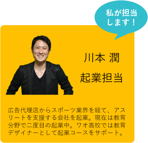 私も担当します！ 川本 潤 起業コース責任者 広告代理店からスポーツ業界を経て、アスリートを支援する会社を起業。現在は教育分野で二度目の起業中。ワオ高校では教育デザイナーとして起業コースをサポート。